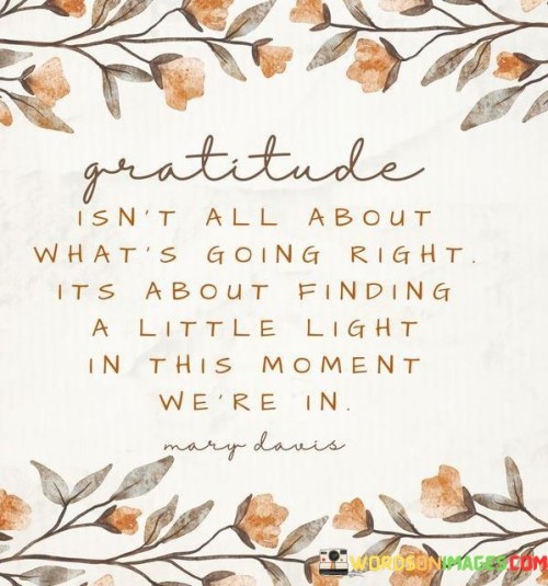 This statement reflects the essence of gratitude beyond circumstances. "Gratitude isn't all about what's going and it is all about finding a little light in this moment we're in" suggests that gratitude goes beyond external events; it's about discovering the positive aspects within the current moment. It underscores the transformative power of appreciating the present.

"Gratitude Isn't All About What's Going and It Is All About Finding a Little Light in This Moment We're In" encapsulates the idea that gratitude is an active practice of recognizing blessings and positivity in the present. It implies that even in challenging times, there are reasons to be thankful. The phrase underscores the importance of mindfulness and perspective.

The message promotes the concept of mindful awareness and intentional positivity. By focusing on the little lights within the current moment, individuals can enhance their well-being and foster a sense of gratitude. The statement underscores the potential for gratitude to shift one's perception, elevate moods, and make the present more meaningful and fulfilling.