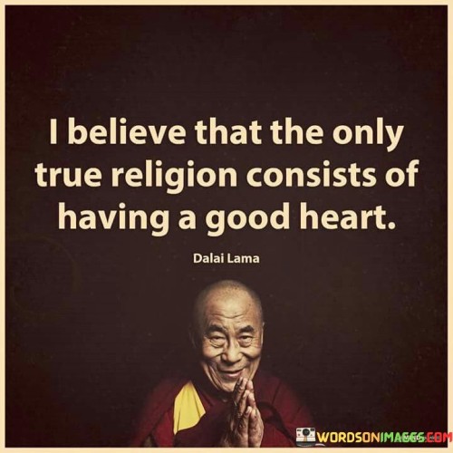 This quote conveys a profound perspective on spirituality and goodness. In the quote, it suggests that true religion is not defined by a particular set of beliefs or rituals but rather by the quality of one's heart and character.

The quote implies that having a good heart, characterized by kindness, compassion, and moral values, is the essence of genuine religious or spiritual practice.

Overall, this quote serves as a reminder that the core of any spiritual or religious path lies in the goodness of one's heart and the actions that stem from it. It emphasizes the universal importance of cultivating virtues such as love, empathy, and kindness as the truest expression of one's faith or belief system.