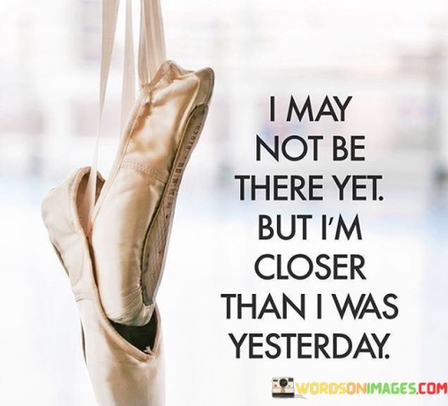 I May Not Be There Yet But I'm Closer Than I Was Yesterday Quotes