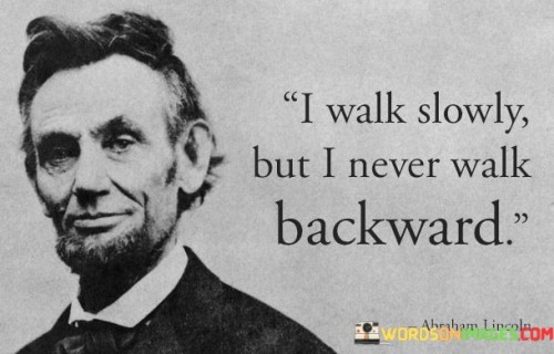 This quote emphasizes the importance of steady progress and forward movement in life. "I walk slowly" conveys a measured and patient approach to achieving goals, acknowledging that progress may take time.

"But I never walk backward" signifies a determination to keep moving forward and not regress or be deterred by setbacks. It reflects a commitment to continuous growth and improvement.

The quote encourages us to value the journey and the progress we make, no matter how gradual. It inspires us to maintain a sense of direction and purpose, always striving to move forward and build upon our achievements. In essence, this quote reminds us to embrace a deliberate and forward-looking mindset, appreciating every step of our journey and remaining focused on the path ahead.
