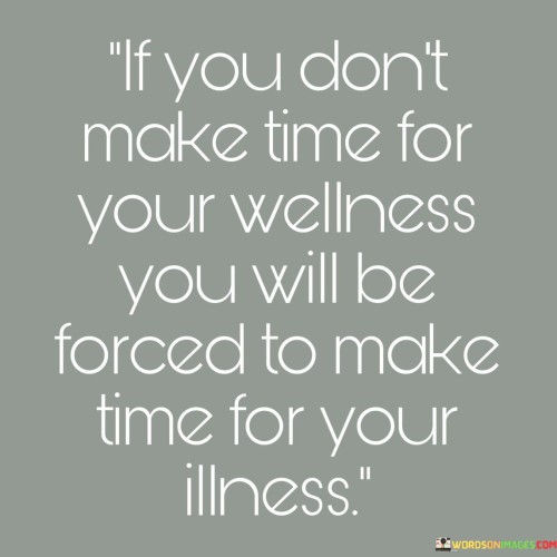 This statement emphasizes the importance of self-care and prevention. "If You Don't Make Time For Your Wellness" highlights proactive choices. "You Will Be Forced To Make Time For Your Illness" warns of the consequences of neglecting health.

The statement underscores the value of prioritizing well-being. "If You Don't Make Time For Your Wellness" implies a conscious effort. "You Will Be Forced To Make Time For Your Illness" indicates that neglecting self-care can lead to more significant time-consuming health issues.

In essence, the statement captures the essence of preventive health measures. "If You Don't Make Time For Your Wellness, You Will Be Forced To Make Time For Your Illness" encourages individuals to invest in their physical and mental well-being, recognizing that prioritizing health now can save time and suffering in the long run.