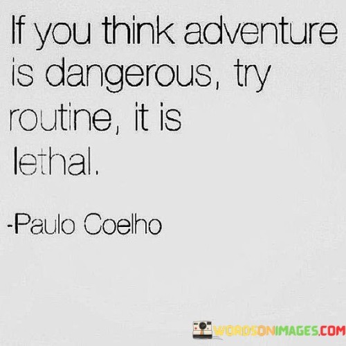 This adventurous quote challenges the perception of danger and risk in life. "If you think adventure is dangerous" suggests that embarking on new experiences and taking risks may be perceived as hazardous.

"Try routine, it is lethal" contrasts routine and predictability with the notion of danger. It implies that a monotonous and unchanging life can be equally detrimental, stifling growth and potential.

The quote encourages embracing the excitement and unpredictability of adventure as a means of personal growth and fulfillment. It serves as a reminder that breaking free from routine can lead to a more vibrant and meaningful existence. In essence, this quote inspires us to view adventure as a transformative and enriching pursuit, contrasting it with the potential dangers of a stagnant and routine-bound life.