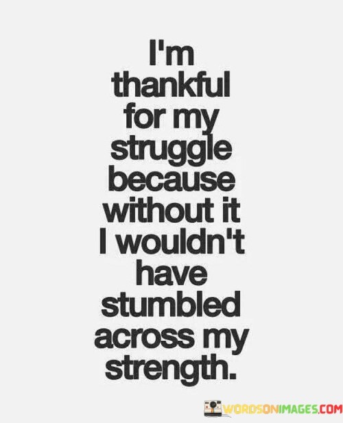 This reflection highlights the transformative nature of challenges. "I'm thankful for my struggle because without it, I wouldn't have stumbled across my strength" suggests that difficulties lead to self-discovery and personal growth. It underscores the positive impact of overcoming obstacles and finding inner resilience.

"I'm Thankful for My Struggle Because Without It, I Wouldn't Have Stumbled Across My Strength" encapsulates the concept of viewing struggles as opportunities for growth. It implies that adversity brings out hidden strengths and capabilities. The phrase underscores the connection between challenges and the development of personal resilience.

The message promotes a positive perspective on difficulties. By acknowledging the role of struggles in uncovering inner strength, individuals can approach challenges with a sense of empowerment. The statement underscores the potential for a growth mindset and the transformative power of overcoming obstacles in building character and self-confidence.