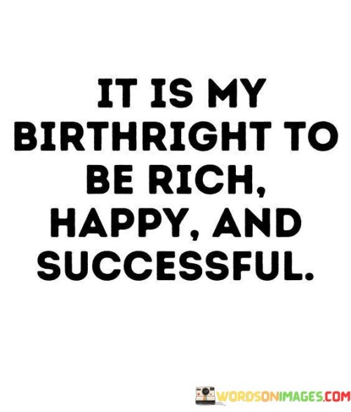 This affirmation asserts a strong belief in one's inherent entitlement to abundance, happiness, and achievement.

The statement underscores the concept of self-worth and empowerment. It implies that individuals have the potential to claim positive outcomes in their lives.

In essence, the statement promotes a mindset of self-empowerment and positivity. It encourages individuals to recognize their own potential and actively strive for a life filled with prosperity, contentment, and accomplishment. By embracing this belief, individuals can take proactive steps to pursue their goals and create a life aligned with their birthright of richness, happiness, and success.