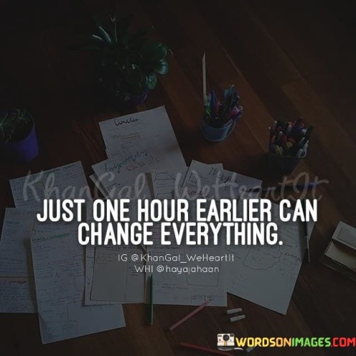 This quote emphasizes the significant impact that a single hour can have on our lives. "Just one hour earlier" refers to a slight change in timing or circumstance that can lead to a profound transformation.

"Can change everything" suggests that a small shift in timing can alter the course of events, influencing outcomes and experiences in unforeseen ways.

The quote encourages us to appreciate the power of timing and the potential for life-altering moments. It reminds us that seizing opportunities or making timely decisions can lead to transformative results. In essence, this quote serves as a reminder of the unpredictable nature of life and the importance of being mindful of the timing of our actions and choices. It motivates us to embrace the possibilities that each hour holds and to make the most of the present moment to shape our future.