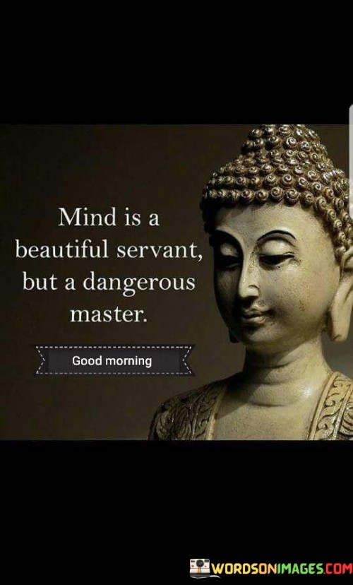 This quote highlights the dual nature of the mind. In the quote, it suggests that the mind can be a beautiful and valuable servant when used wisely, but it can also become a dangerous master when allowed to control and dominate one's thoughts and actions.

The quote implies that the mind can serve as a powerful tool for positive thinking, problem-solving, and creativity when harnessed properly. However, if it becomes the sole driver of one's decisions and emotions, it can lead to negative outcomes and harmful behaviors.

Overall, this quote serves as a reminder of the importance of maintaining control over our thoughts and not letting the mind rule our lives. It encourages a balanced and mindful approach to the workings of the mind, recognizing its potential for both beauty and danger.