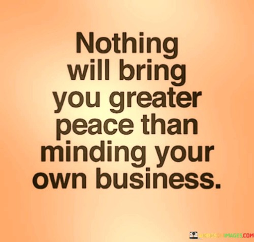 That quote means that we should focus on our own lives and not get involved in other people's business. When we mind our own business, we avoid unnecessary drama and stress, and we can focus on our own goals and priorities. 

It's easy to get caught up in other people's problems and drama, but it's important to remember that we can't control other people's lives. We can only control our own thoughts and actions. By minding our own business, we can create a sense of peace and tranquility in our lives. 

Ultimately, our happiness and well-being depend on our own choices and actions, not on other people's. When we focus on our own lives and let others live theirs, we create a sense of harmony and balance in the world. So, if you're looking for greater peace in your life, try minding your own business and see how it can transform your outlook.