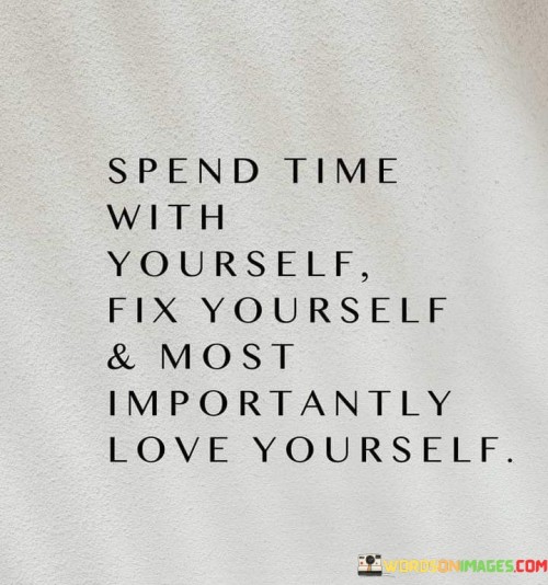 This sequence emphasizes self-care and self-compassion. "Spend Time With Yourself" highlights the value of introspection. "Fix Yourself" signifies personal growth and improvement. "And Most Importantly, Love Yourself" underscores the foundation of well-being and positive self-esteem.

The sequence promotes inner transformation and self-worth. "Spend Time With Yourself" suggests self-awareness. "Fix Yourself" implies addressing weaknesses and challenges. "And Most Importantly, Love Yourself" emphasizes embracing one's worthiness and fostering self-love.

In essence, the sequence captures the essence of self-nurturing. "Spend Time With Yourself, Fix Yourself, And Most Importantly, Love Yourself" encourages individuals to prioritize self-improvement and self-compassion, recognizing that a strong relationship with oneself lays the groundwork for a fulfilling and harmonious life.