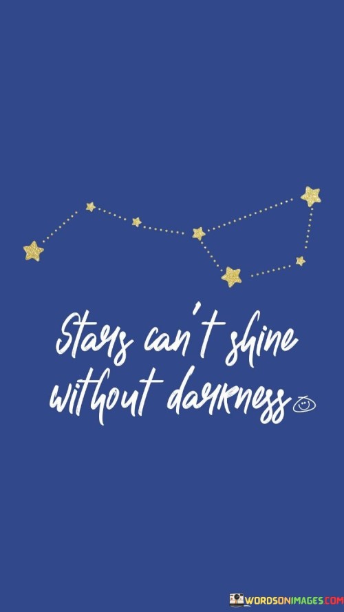 This poetic quote illustrates the contrast between light and darkness. "Stars can't shine" conveys that the brilliance and beauty of stars are only visible against the backdrop of darkness.

"Without darkness" underscores the necessity of challenges or difficult times to highlight the true radiance and potential of individuals or situations.

The quote serves as a metaphor for life's struggles and how they can enhance our growth and resilience. It inspires us to find strength and motivation even in challenging times, knowing that they can lead to moments of brilliance and personal development. In essence, this quote reminds us that adversities and obstacles are essential components of our journey, illuminating the way for our unique brilliance to shine through. It encourages us to embrace the darkness as an opportunity for growth and to recognize that our ability to navigate challenges leads to our own luminous transformation. Just like stars need darkness to shine, our strength and potential are often revealed through our ability to overcome difficulties and emerge stronger on the other side.