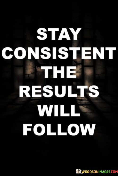 This quote emphasizes the importance of consistency in achieving desired results. "Stay consistent" encourages persistence and dedication in our efforts and actions.

"The results will follow" suggests that by maintaining steady and focused progress, positive outcomes will eventually manifest.

The quote motivates us to stay committed to our goals, understanding that success is often a product of sustained and dedicated effort. It reminds us that small, consistent steps forward can lead to significant achievements over time. In essence, this quote serves as a reminder of the power of consistency in the pursuit of our aspirations. It encourages us to stay disciplined and unwavering in our endeavors, trusting that our continuous actions will ultimately yield the desired outcomes. By staying consistent, we create a foundation for success and build momentum towards reaching our objectives.