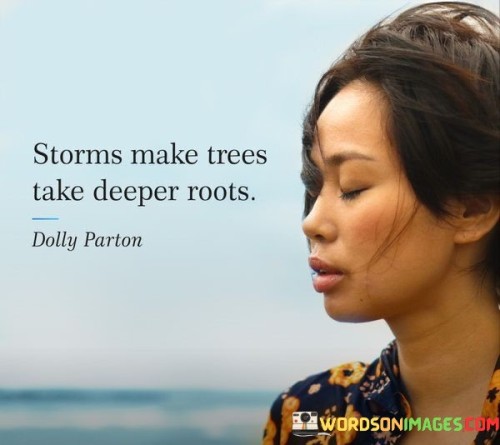 The quote "Storms make trees take deeper roots" conveys a powerful metaphorical message about resilience, growth, and the ability to find strength in adversity. It suggests that challenges and difficult times can actually lead to personal growth and inner strength, much like how a storm can cause a tree to develop deeper roots for stability.

In the natural world, storms are often associated with chaos, destruction, and turbulence. Similarly, in our lives, storms represent challenging experiences, hardships, and obstacles that we encounter. However, rather than weakening or uprooting us, these storms can have a transformative effect, prompting us to develop resilience and inner fortitude.

The image of a tree taking deeper roots in response to a storm highlights the idea that difficult situations can provide an opportunity for personal growth and self-discovery. When faced with adversity, we are compelled to dig deeper within ourselves, to draw upon our inner resources, and to find new sources of strength and stability.

Just as the roots of a tree provide nourishment, stability, and anchorage, the challenges we face in life can lead us to uncover hidden strengths, values, and capabilities that may have otherwise remained dormant. These storms push us beyond our comfort zones, encouraging us to develop resilience, determination, and a deeper understanding of ourselves.

The quote serves as a reminder that setbacks and challenges are not the end but rather catalysts for personal growth and transformation. It suggests that the difficult times we face can ultimately lead to a more profound sense of self, increased wisdom, and a stronger foundation to weather future storms.

Furthermore, the quote encourages us to embrace adversity and view it as an opportunity for growth rather than a setback. It reminds us that resilience is not built in the absence of storms but in how we respond and adapt to them. By finding strength and stability in the face of challenges, we can emerge stronger, more grounded, and better equipped to navigate the complexities of life.

In essence, the quote "Storms make trees take deeper roots" inspires us to reframe our perception of difficulties and view them as opportunities for personal growth and resilience. It teaches us to find strength, stability, and nourishment in the face of adversity, enabling us to stand tall and weather the storms that come our way.