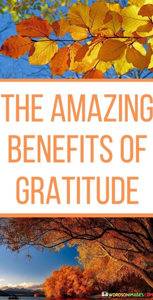 This quote alludes to the positive and transformative effects of practicing gratitude in one's life. While it provides a title indicating "The Amazing Benefits of Gratitude," the actual content of these benefits is not specified within the quote itself. However, the implication is that gratitude brings about significant and positive changes in various aspects of one's life.

The quote encourages individuals to explore and embrace the practice of gratitude, suggesting that it leads to a range of amazing benefits that can enhance overall well-being, foster positive relationships, and promote a more fulfilling and contented life. Gratitude is known to have numerous psychological and emotional advantages, such as reducing stress, enhancing mental health, and improving interpersonal connections.

Overall, this quote serves as an invitation to recognize and appreciate the manifold advantages of incorporating gratitude into one's daily life, highlighting the potential for transformative and positive outcomes through this practice.