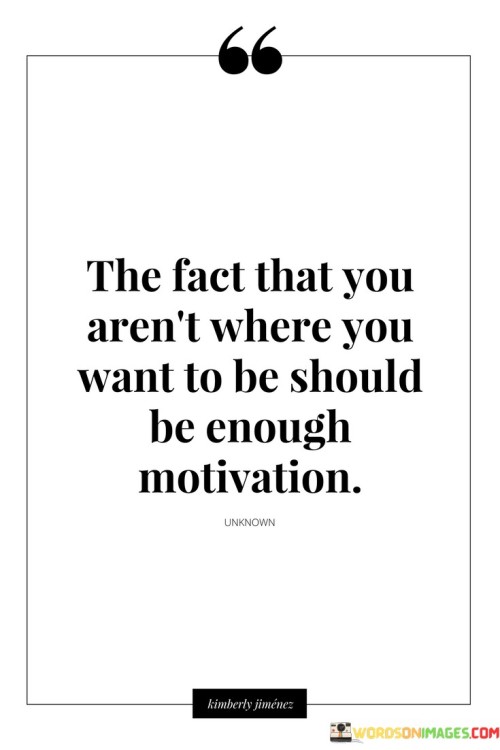 This quote offers a perspective on using one's current circumstances as motivation for personal growth and progress. In the quote, it suggests that the realization that you haven't yet reached your desired destination should serve as a powerful source of motivation.

The quote implies that rather than becoming discouraged by where you are, you should use it as a driving force to work towards your goals and aspirations.

Overall, this quote serves as a reminder of the transformative power of determination and ambition. It encourages individuals to view their current situation as a starting point for growth and to channel their desire for change into meaningful actions that propel them closer to their desired outcomes.