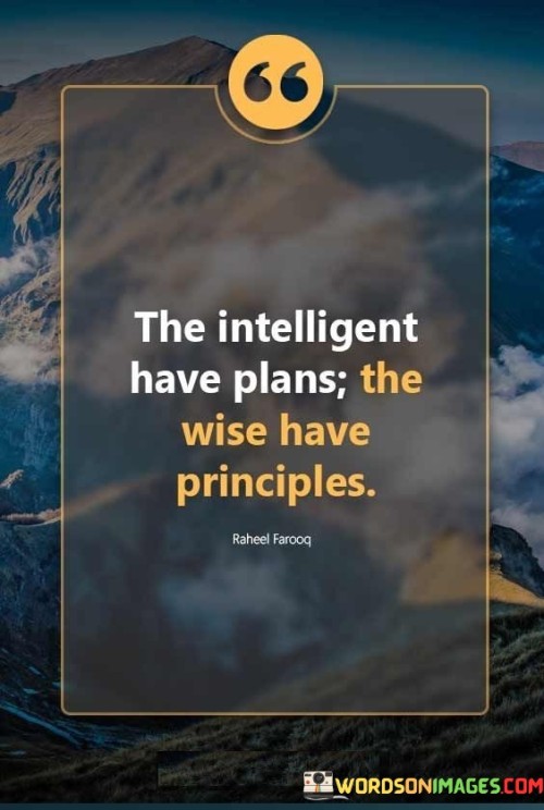 This insightful quote draws a distinction between intelligence and wisdom. "The intelligent have plans" suggests that intelligent individuals may devise strategic and well-thought-out plans for various endeavors.

"The wise have principles" implies that wise individuals prioritize guiding principles and values in their decision-making and actions.

The quote serves as a reminder of the importance of wisdom in addition to intelligence. It emphasizes the significance of having a strong moral compass and ethical framework to guide our choices. In essence, this quote encourages us to cultivate both intelligence and wisdom in our lives. While intelligence may aid in creating effective plans, wisdom provides a deeper understanding of the broader implications of our actions. By incorporating principles into our decision-making, we can navigate life with greater integrity and consideration for others, ultimately leading to more meaningful and purposeful living. It reminds us that intelligence alone may not suffice, and wisdom is essential for making choices that align with our values and positively impact our lives and the world around us.