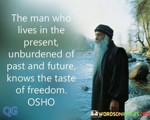 This insightful quote celebrates the liberating experience of living in the present moment. "The man who lives in the present" refers to someone who is fully engaged and mindful of the current moment, rather than dwelling on the past or worrying about the future.

"Unburdened of past and future" suggests that this individual has let go of regrets and anxieties, allowing themselves to experience life fully without the weight of past regrets or future uncertainties.

"Knows the taste of freedom" indicates that by embracing the present, unencumbered by the past and future, one can experience a sense of liberation and inner freedom. In essence, this quote underscores the power of mindfulness and living in the here and now. By releasing ourselves from the hold of the past and the worries about the future, we can fully embrace the richness of the present moment. It reminds us that true freedom lies in letting go of attachments to the past and future, enabling us to savor life's experiences with a clear and open mind. By living in the present, we can cultivate a deeper appreciation for life's wonders, form more profound connections with others, and foster a greater sense of contentment and peace within ourselves.