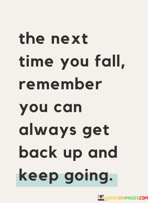 This statement encourages resilience and perseverance. "The Next Time You Fall" acknowledges setbacks. "Remember You Can Always Get Back Up" underscores the ability to overcome challenges. "And Keep Going" signifies the importance of continuing the journey.

The statement promotes a positive outlook and determination. "The Next Time You Fall" implies a learning opportunity. "Remember You Can Always Get Back Up" emphasizes inner strength. "And Keep Going" encourages individuals to face adversity with courage and continue progressing.

In essence, the statement captures the essence of bouncing back. "The Next Time You Fall, Remember You Can Always Get Back Up and Keep Going" inspires individuals to embrace setbacks as stepping stones, using them to fuel their resilience and propel themselves forward toward their goals.