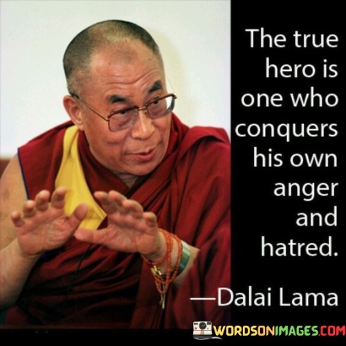 This insightful quote recognizes the true essence of heroism. "The true hero" refers to an individual who demonstrates exceptional strength and courage not by vanquishing external foes but by triumphing over their internal struggles.

"One who conquers his own anger and hatred" implies that this hero has mastered their emotions, overcoming the negative impulses of anger and hatred within themselves.

The quote celebrates the transformative power of self-control and inner peace. In essence, this quote redefines heroism as the ability to conquer the adversities within oneself, such as anger and hatred. It emphasizes the value of emotional intelligence and the courage to confront and transform our inner challenges. By conquering their own internal battles, such a hero can inspire and uplift others, becoming a positive force for change and compassion in the world. This quote serves as a reminder that genuine heroism lies not in outward displays of might, but in the triumph of the human spirit over its own inner turmoil. It encourages us to look within and cultivate qualities such as compassion, understanding, and forgiveness, thereby nurturing the hero that resides in each of us.