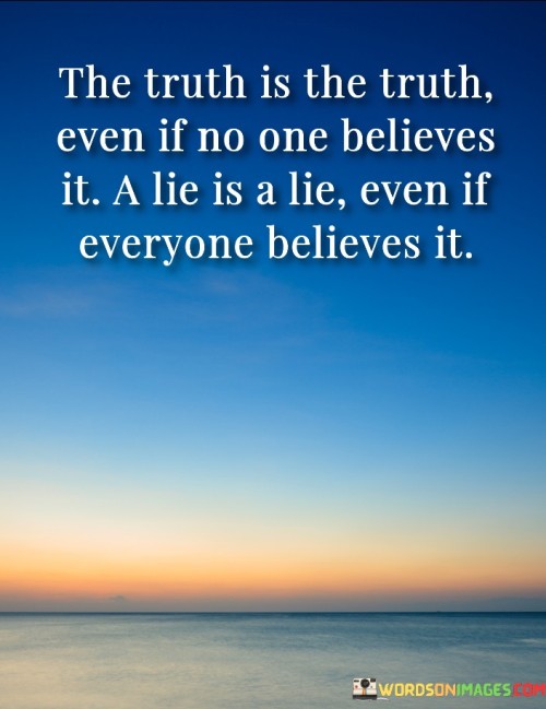 That quote means that the truth is objective and doesn't depend on people's opinions or beliefs. Even if no one believes the truth, it remains true. On the other hand, a lie is something that is false, regardless of how many people believe it. 

It's important to remember that the truth is always the most important thing. When we are honest with ourselves and others, we create a sense of trust and respect. Even if the truth is difficult or uncomfortable, it's still better than a lie. 

Lies, on the other hand, can be very damaging. When we lie to others, we break down trust and create a sense of disconnection. Even if everyone believes a lie, it doesn't make it true. Ultimately, the truth will always come out, and it's better to be honest from the beginning.