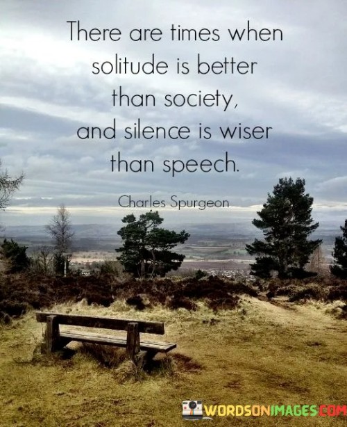 This phrase highlights the value of introspection and restraint. "There Are Times When Solitude Is Better Than Society" suggests seeking isolation for reflection. "And Silence Is Wiser Than Speech" signifies the wisdom of withholding words in certain situations.

The phrase promotes self-awareness and discernment. "There Are Times When Solitude Is Better Than Society" implies contemplation away from external influences. "And Silence Is Wiser Than Speech" underscores the power of listening and choosing when to communicate.

In essence, the phrase captures the essence of mindful communication. "There Are Times When Solitude Is Better Than Society, and Silence Is Wiser Than Speech" encourages individuals to embrace moments of quiet and self-reflection, recognizing that selective solitude and thoughtful silence can lead to deeper understanding and more meaningful interactions.