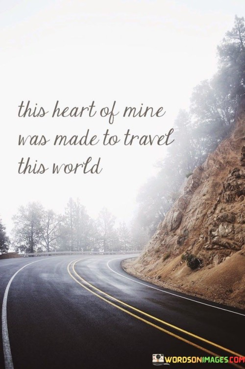 The quote conveys a deep wanderlust and a yearning for exploration. "This Heart Of Mine" symbolizes the emotional core of the individual. "Was Made To Travel This World" suggests an inherent purpose for venturing, connecting the heart's desires with global exploration.

The quote hints at a soul aligned with adventure. "This Heart Of Mine" implies an inner calling. "Was Made To Travel This World" amplifies a sense of destiny, implying that traversing the world fulfills a fundamental aspect of one's being.

In essence, the quote resonates with a universal desire for discovery and a sense of belonging to the wider world. It captures the essence of a restless heart, longing to experience the diversity of the Earth and embracing the transformative power of travel.