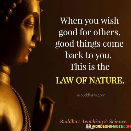 This quote highlights the principle of reciprocity and the power of positive intentions. When we genuinely wish good for others, it creates a positive energy that resonates within the universe. This positive energy has a way of coming back to us in various forms, as the actions we put out into the world tend to influence the experiences and interactions we encounter.

The underlying concept is similar to the idea of karma, where the intent and energy we put into our thoughts and actions have repercussions on our own lives. When we practice goodwill and positive intentions, it not only benefits others but also brings positive energy into our own lives. The law of nature operates in a way that rewards acts of kindness and empathy with positive experiences and opportunities.

In conclusion, this quote serves as a powerful reminder of the interconnectedness of actions and outcomes in life. By choosing to spread kindness and genuinely wish good for others, we contribute to a cycle of positivity that enriches both our lives and the lives of those around us. It inspires us to be mindful of our thoughts and actions, knowing that the energy we put out into the world has the potential to influence the outcomes we encounter. Ultimately, by embodying this law of nature through acts of benevolence and positivity, we create a harmonious and fulfilling life for ourselves and contribute to a more compassionate and positive world.