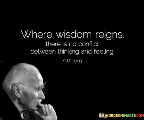 This quote suggests that in a state of wisdom, there is a harmonious balance between rational thinking and emotional feelings. "Where wisdom reigns" indicates that wise individuals have cultivated an understanding that integrates both intellect and emotions.

"There is no conflict between thinking and feeling" implies that wisdom enables one to reconcile logical reasoning with empathetic emotions, leading to a deeper understanding of oneself and others.

The quote serves as a reminder of the importance of developing emotional intelligence alongside intellectual prowess. When wisdom prevails, individuals can make informed decisions while being compassionate and considerate of the emotions of themselves and those around them. This quote inspires us to seek wisdom, as it can guide us towards a more balanced and fulfilling life. By embracing both critical thinking and emotional awareness, we can navigate challenges with greater empathy and make choices that align with our values and the well-being of others. Ultimately, where wisdom reigns, the integration of thinking and feeling paves the way for deeper connections and a more compassionate society.