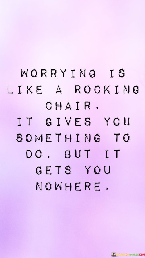 The analogy "Worrying is like a rocking chair; it gives you something to do, but it gets you nowhere" offers a profound insight into the futility of excessive worrying and its lack of productive outcomes. A rocking chair provides a repetitive motion that keeps us busy, but despite the constant movement, it remains in the same position. Similarly, worrying can consume our thoughts and emotions, occupying our minds with anxiety and stress. However, just like the rocking chair, worrying does not lead to any meaningful progress or solutions. Worrying involves dwelling on potential problems, uncertainties, or negative outcomes that may or may not happen in the future. It often leads to a cycle of negative thoughts and emotions, which can impact our mental well-being and hinder our ability to focus on the present moment. The analogy encourages us to recognize the unproductive nature of worrying and to redirect our energy towards more constructive actions. Instead of allowing ourselves to be consumed by worries, we can choose to take proactive steps to address concerns or focus on tasks that are within our control. Addressing worries effectively involves distinguishing between productive problem-solving and unproductive rumination. While some concerns may require action and planning, many worries may be based on hypothetical scenarios that may never materialize. Practicing mindfulness and living in the present moment can also help us break free from the cycle of worrying. By staying grounded in the here and now, we can reduce the anxiety caused by concerns about the future. Furthermore, seeking support from friends, family, or professional counselors can provide an outlet for expressing our worries and gaining valuable insights and perspectives.