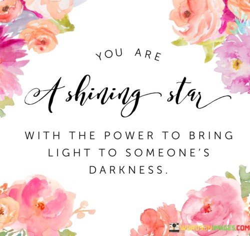 This quote emphasizes the potential within each individual to make a positive impact on others' lives. "You are a shining star" serves as a metaphor for the inherent brilliance and uniqueness that resides in every person.

"With the power to bring light to someone's darkness" suggests that through our actions, kindness, and support, we have the ability to uplift and inspire those who may be going through difficult times.

The quote serves as a reminder of the significance of our actions and words in spreading positivity and hope. It inspires us to recognize our potential to be a source of light and comfort for others during their darkest moments. By acknowledging our own inner radiance, we can share it with others, making a difference in their lives and creating a ripple effect of compassion and warmth. This quote motivates us to be mindful of the impact we can have on others and to use our own strengths and abilities to bring joy and encouragement to those in need. It reminds us that even small acts of kindness can brighten someone's day and leave a lasting, positive impression on their heart and soul. Ultimately, by embracing our inner brilliance, we can become beacons of light for others, spreading positivity and love in a world that may sometimes seem dim.