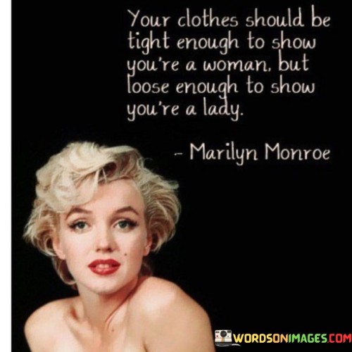 The quote "Your clothes should be tight enough to show you're a woman but loose enough to show you're a lady" encapsulates the delicate balance between self-expression and societal expectations when it comes to personal style and femininity. The phrase emphasizes the importance of finding a middle ground that allows women to embrace their femininity while maintaining a sense of grace and dignity.By suggesting that clothes should be "tight enough to show you're a woman," the quote acknowledges the desire for women to highlight and celebrate their natural curves, physical beauty, and sensuality. It recognizes that clothing can be a means of self-expression, empowering women to embrace their sexuality and feel confident in their bodies. This aspect of the quote encourages women to embrace their womanhood proudly and unapologetically.On the other hand, the quote also emphasizes the need for clothing to be "loose enough to show you're a lady." Here, the term "lady" refers to the societal expectations of grace, elegance, and modesty traditionally associated with femininity. It suggests that while it is important to express one's femininity, it should be done with a sense of refinement and sophistication. By maintaining a certain level of modesty and avoiding overly revealing or provocative clothing, women can project an aura of class and dignity.In essence, this quote is a call for women to strike a balance in their clothing choices, navigating the fine line between self-expression and cultural norms. It recognizes the complexity of societal expectations placed on women's appearance while encouraging them to embrace their femininity in a way that aligns with their personal values and comfort. Ultimately, it promotes the idea that women can express their individuality and beauty without compromising their integrity or self-respect.