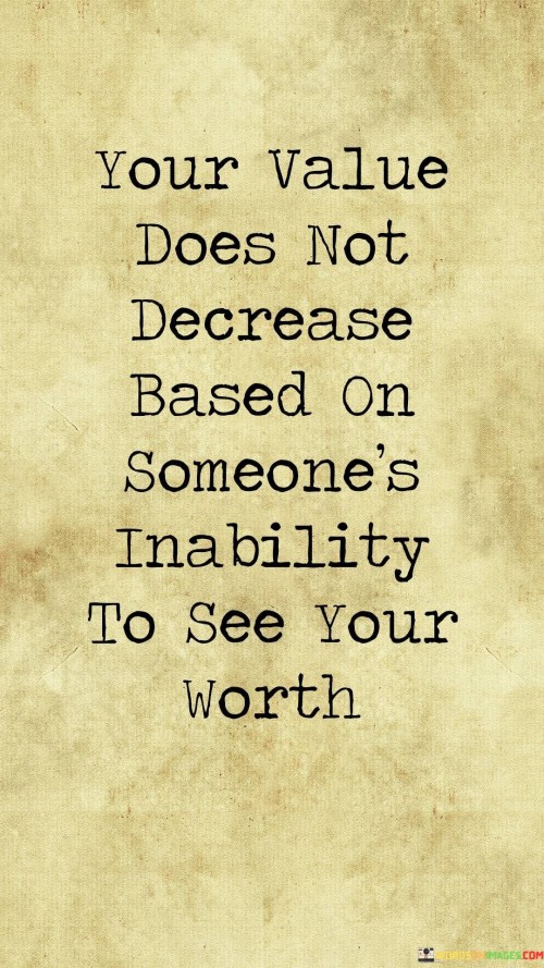 This quote emphasizes the intrinsic worth and self-esteem that individuals possess, independent of how others perceive them. "Your value does not decrease based on someone's inability to see your worth" reminds us that our true value is not contingent on the opinions or judgments of others.

Regardless of whether others recognize our worth, we should maintain a strong sense of self-esteem and self-awareness, knowing our value remains constant.

The quote serves as a powerful reminder of the importance of self-acceptance and self-validation. It encourages us to rely on our own perception of our abilities, talents, and qualities, rather than seeking external validation or approval. It reminds us to stand confidently in our self-worth and not allow others' opinions to define our value. Ultimately, our worth should be determined by our beliefs in ourselves and our contributions, rather than seeking validation from external sources. By embracing our intrinsic value, we can develop a sense of self-assurance and inner strength that allows us to navigate life's challenges with resilience and authenticity.