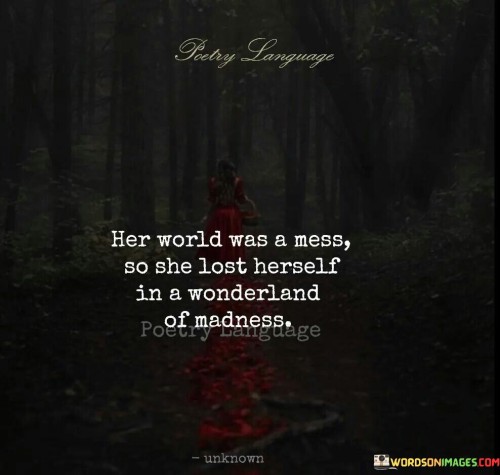 The quote portrays escapism from a chaotic reality. "Her world was a mess" conveys turmoil. "Lost herself in a wonderland of madness" implies seeking refuge in imagination. The quote illustrates using creativity to cope with inner struggles.

The quote underscores the power of imagination as a coping mechanism. It highlights the desire for mental solace. "Wonderland of madness" signifies embracing unconventional thoughts to escape distress, conveying the therapeutic value of creativity.

In essence, the quote speaks to the role of imagination in healing. It emphasizes finding refuge in one's own mind to navigate difficult emotions. The quote captures the transformative nature of creative thinking as a means to find solace and self-discovery amidst life's challenges.