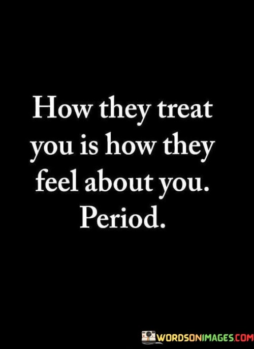 The statement "How they treat you is how they feel about you" implies that the way someone behaves towards you is a reflection of their true feelings or emotions towards you. In the context of relationships and interactions with others, people often communicate their emotions through their actions, words, and behavior. If someone treats you with kindness, respect, and consideration, it is likely an indication that they hold positive feelings towards you, such as affection, admiration, or friendship. On the other hand, if someone treats you with indifference, disrespect, or negativity, it may be an indication that they have negative or ambivalent feelings towards you, such as indifference, resentment, or dislike. It is important to pay attention to how people treat you, as their actions can provide valuable insights into their emotions and intentions. However, it is also essential to consider that behavior can be influenced by various factors, including their own experiences, mood, or personal issues. Sometimes, people may not express their feelings directly or may struggle with communicating their emotions effectively. In such cases, their behavior may not accurately reflect their true feelings. It is crucial to maintain open communication and try to understand others' perspectives and emotions. Engaging in meaningful conversations can help clarify any misunderstandings and foster healthier relationships.