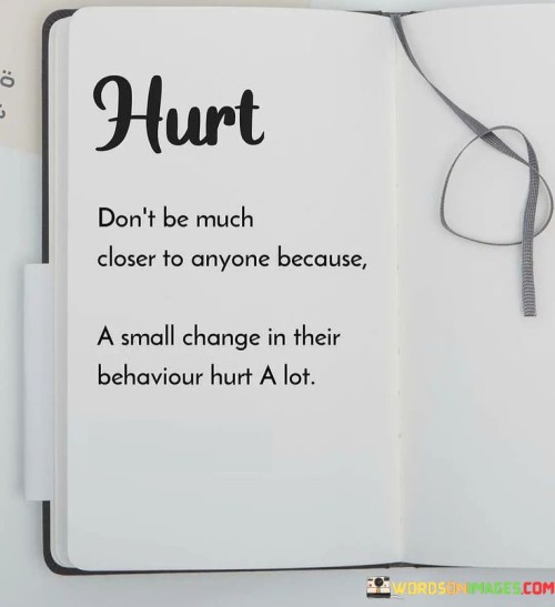 The statement "Hurt, don't be much closer to anyone because a small change in their behavior hurts a lot" highlights the potential emotional vulnerability that can arise when we form deep connections with others. When we become close to someone and invest our emotions and trust in the relationship, even a minor change in their behavior or attitude towards us can cause significant emotional pain. This vulnerability stems from the fact that we have allowed ourselves to be emotionally intertwined with the other person. While forming close relationships is a natural and essential aspect of human connection, it is essential to be mindful of our emotional well-being. Being overly dependent on the actions and reactions of others can leave us susceptible to hurt when they display indifference, distance, or changes in behavior. This statement suggests that exercising caution and not becoming overly dependent on others' validation or attention can help protect our emotional equilibrium. It does not necessarily advocate for complete emotional detachment but rather encourages maintaining a degree of emotional independence and self-awareness. Setting healthy boundaries is a crucial aspect of protecting our emotional well-being in relationships. Establishing clear expectations and communication can foster a deeper understanding and create an environment where both parties feel comfortable expressing their emotions openly. Additionally, fostering self-love and self-acceptance can also contribute to emotional resilience. When we have a strong sense of self-worth, we are less likely to be emotionally devastated by others' actions or behaviors.