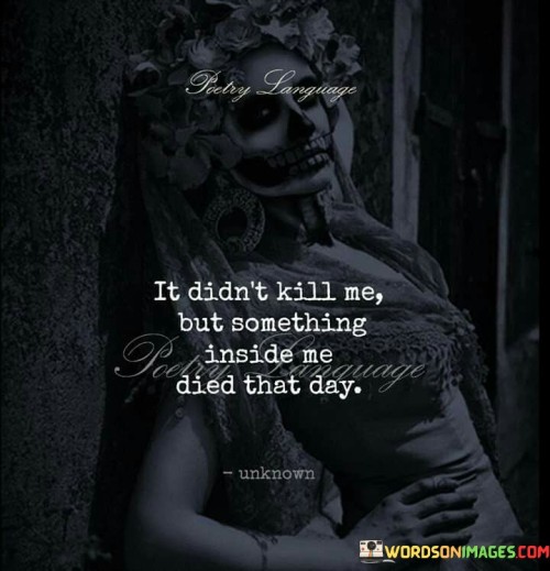 The quote conveys the lasting impact of a significant event. "Didn't kill me" implies survival. "Something inside me died" symbolizes emotional loss. The quote illustrates the enduring emotional shift caused by a traumatic or deeply affecting experience.

The quote underscores the internal transformation due to external events. It highlights the profound emotional toll. "Inside me died that day" reflects the inner change, emphasizing the emotional void left by the experience.

In essence, the quote speaks to the lasting emotional consequences of a particular event. It emphasizes the internal shift and the subsequent emotional change, illustrating how experiences can have a deep and lasting impact on an individual's emotional landscape.