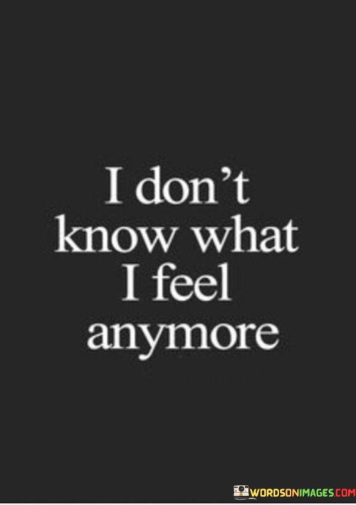 Amid the chaos of emotions, a sense of confusion lingers. The quote conveys a state of inner turmoil, a struggle to identify and understand one's feelings. It suggests a feeling of being lost or overwhelmed by emotions that might be difficult to decipher.

The words reflect a common human experience, where emotions can become tangled and elusive. The uncertainty expressed might arise from changing circumstances or personal growth, leading to a shifting emotional landscape. This sentiment captures a moment of introspection, a pause to grapple with the complexity of one's inner world.

This phrase carries a sense of vulnerability, an acknowledgment of the complexity of human emotions. It speaks to the challenges of navigating our feelings, reminding us that it's okay to not have all the answers. By recognizing and articulating this uncertainty, individuals open the door to self-discovery and growth, inviting introspection and the potential for a clearer understanding of the emotional landscape.