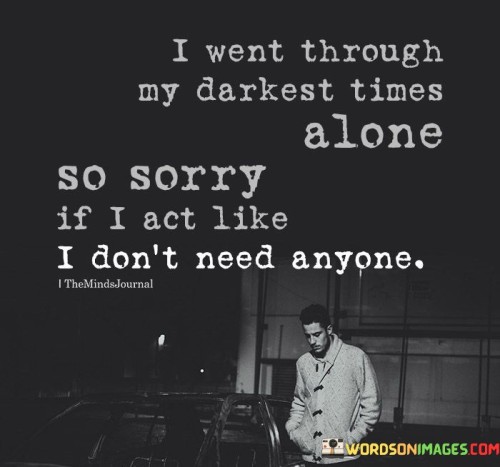 The quote reveals the impact of personal struggles. "Darkest times alone" reflects solitude during hardships. "Act like I don't need anyone" implies a defensive demeanor. The quote conveys the aftermath of facing challenges alone, leading to self-reliance.

The quote underscores the defensive response as a coping mechanism. It reflects the protective stance taken due to past isolation. "Don't need anyone" signifies a guarded attitude, emphasizing the self-sufficiency developed through tough times.

In essence, the quote speaks to the defense mechanisms formed from enduring adversity. It emphasizes the individual's journey to independence. The quote captures the emotional self-preservation and resilience that stem from navigating personal hardships alone.