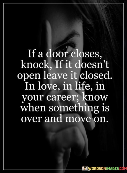 The statement "If a door closes, knock; if it doesn't open, leave it closed. In love, in life, in your career, know when something is over and move on" offers valuable advice on navigating various aspects of life and recognizing when it is time to let go and move forward. If a door closes, knock: When faced with obstacles or closed opportunities, it is essential to remain resilient and persistent. Knocking on a closed door symbolizes the determination to explore possibilities and seek alternative solutions. It encourages us not to give up easily and to make an effort to overcome challenges. If it doesn't open, leave it closed: Despite our best efforts, some doors may not open, indicating that certain opportunities or paths are not meant for us at that moment. Knowing when to accept closure and move on is crucial for personal growth and well-being. Instead of dwelling on what could have been, we can choose to embrace new opportunities and possibilities that align better with our goals and values. In love: Relationships, like any other aspect of life, can also come to an end. Recognizing when a relationship is no longer fulfilling or healthy is vital for our emotional well-being. Leaving a closed door in love means acknowledging when it is time to move on from a relationship that is not serving us and being open to finding new and healthier connections. In life: Life is full of ups and downs, and not every path we take will lead to success or happiness. Knowing when to let go of unfulfilling pursuits and redirect our energy toward more promising endeavors is essential for personal growth and achieving our aspirations. The same principle applies to career choices. If a particular career path does not lead to the desired outcomes or no longer aligns with our interests and goals, it may be time to explore new opportunities and career paths that hold more potential for fulfillment and success.