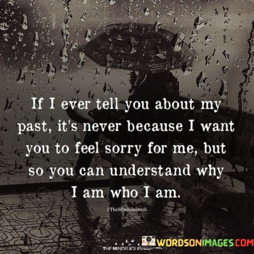 The quote reflects on sharing personal history for understanding. "Tell you about my past" implies sharing experiences. "Never because I want you to feel sorry for me" clarifies intentions. The quote conveys the desire to provide context rather than evoke pity.

The quote underscores the significance of empathy and connection. It highlights the intention behind sharing one's past. "So you can understand why I am who I am" emphasizes the desire for comprehension, fostering a deeper connection based on understanding.

In essence, the quote speaks to the value of communication in relationships. It emphasizes the importance of sharing personal experiences to promote understanding and strengthen connections. The quote captures the essence of vulnerability and the intention to foster empathy and deeper connections through shared stories.