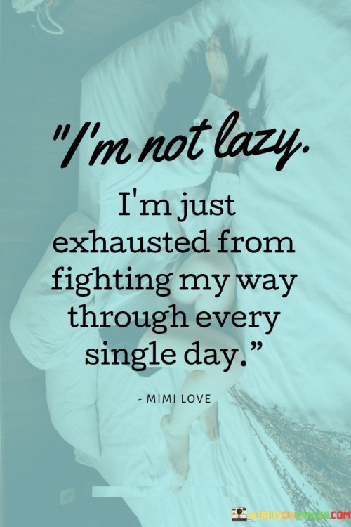 The quote clarifies exhaustion as a result of constant struggles. "Exhausted from fighting" reflects ongoing challenges. "Every single day" emphasizes the persistent nature of the battles. The quote conveys that fatigue stems from continuous efforts to overcome obstacles.

The quote underscores the unseen efforts behind exhaustion. It reflects the desire to correct misconceptions. "Not lazy" highlights the misunderstanding that exhaustion equals laziness, emphasizing the mental and emotional toll of daily struggles.

In essence, the quote speaks to the emotional toll of perseverance. It emphasizes the hidden battles faced. The quote captures the essence of a continuous internal struggle, shedding light on the emotional fatigue that accompanies constant efforts to overcome obstacles.