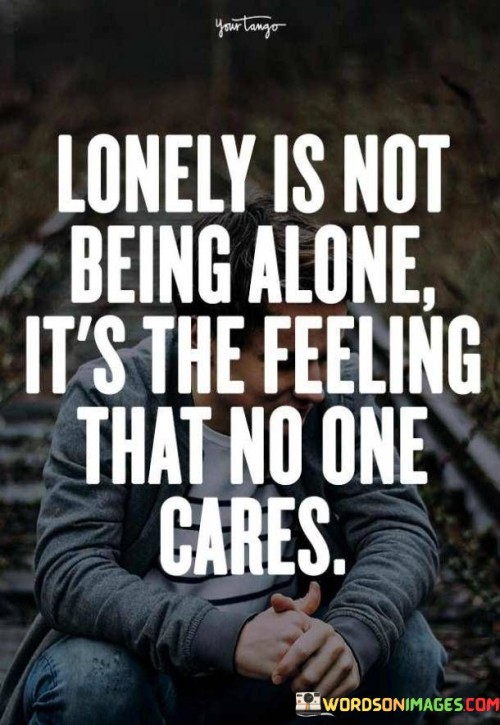 The quote delves into the emotional experience of loneliness. "Lonely is not being alone" suggests a distinction from physical solitude. "Feeling that no one cares" highlights emotional isolation. The quote captures the deeper sense of loneliness that arises from a perceived lack of caring.

The quote underscores the emotional aspect of loneliness. It reflects the disparity between company and emotional connection. "No one cares" emphasizes the disconnect from meaningful relationships, symbolizing the emptiness of unmet emotional needs.

In essence, the quote speaks to the essence of loneliness beyond mere physical isolation. It emphasizes the emotional void that arises when one feels unimportant and uncared for. The quote captures the complex nature of human emotions and the significance of genuine connections to combat feelings of loneliness.