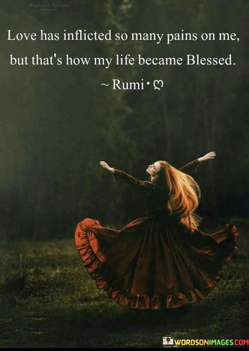 This quote reflects on the paradoxical nature of love, acknowledging the pain it can bring while recognizing the blessings it bestows."Love has inflicted so many pains on me" acknowledges the challenges and hardships that love can bring, including heartbreak and emotional turmoil.

"But that's how my life became blessed" suggests that despite the pain, love has also brought numerous blessings, such as joy, companionship, and personal growth.

The quote highlights the complexity of love and its transformative power in shaping one's life. It acknowledges that love can be both a source of pain and a catalyst for blessings, teaching valuable lessons and enriching one's journey. Ultimately, it emphasizes the profound impact that love can have on an individual's life, leaving a lasting mark that shapes their experiences and perceptions.