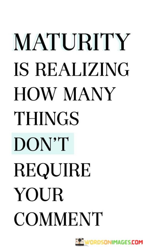 This quote highlights the concept of maturity by emphasizing the importance of restraint and discernment in offering comments and opinions. "Maturity is realizing how many things don't require your comment" suggests that maturity is exhibited through the recognition that not everything needs our input or reaction.

It signifies the wisdom of knowing when to hold back from offering unnecessary comments or judgments, especially in situations where our words may not be helpful or constructive. By exercising this level of maturity, we can cultivate better relationships, avoid unnecessary conflicts, and demonstrate respect for others' perspectives and autonomy.

The quote serves as a reminder to think before speaking and to prioritize thoughtful and purposeful communication. It encourages us to choose our words wisely, focusing on adding value rather than adding noise to conversations and interactions. Ultimately, it highlights the power of silence and the strength in exercising restraint when it comes to expressing our opinions.