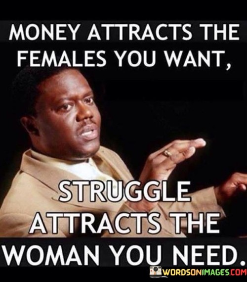 The quote "Money attracts the females you want, struggle attracts the woman you need" contrasts the allure of material wealth with the deeper connections forged through shared experiences and emotional support. It suggests that while financial success may attract attention from certain individuals, it is theresilience, perseverance, and vulnerability displayed during challenging times that truly captivates and nurtures a meaningful relationship.The first part of the quote acknowledges that money can be a magnet for attracting individuals who are primarily interested in material possessions or superficial relationships. It suggests that financial wealth can garner attention from those seeking material benefits or social status. However, it implies that such connections may lack depth and sincerity, as they are primarily based on external factors rather than genuine emotional connection.On the other hand, the quote emphasizes the significance of struggle in forming deeper, more fulfilling relationships. It suggests that enduring and overcoming hardships cultivates qualities like resilience, empathy, and emotional strength. These qualities, borne out of struggle, can serve as a powerful attractor for individuals seeking meaningful and genuine connections.The quote implies that a woman who has experienced or witnessed struggle understands the value of emotional support, empathy, and shared perseverance. She is drawn to individuals who have faced challenges and can empathize with her own experiences. The connection formed through shared struggles is viewed as more authentic and meaningful, as it is based on a mutual understanding and the ability to support one another through difficult times.In essence, the quote highlights the distinction between surface-level attractions and deeper connections. It suggests that while money may initially attract individuals who desire material wealth, it is the shared experiences of struggle that foster connections based on empathy, support, and understanding. It implies that relationships built on emotional resilience and mutual growth are more likely to be fulfilling and enduring. Ultimately, the quote encourages valuing the qualities of emotional connection and shared struggles over superficial factors like wealth or social status when seeking meaningful and lasting relationships.