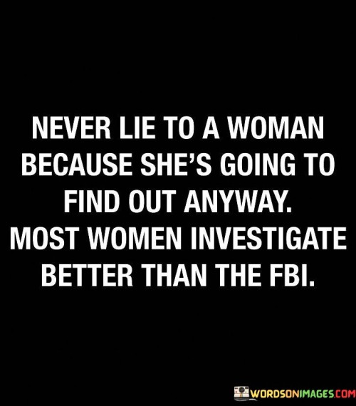 The quote "Never lie to a woman because she's going to find out anyway. Most women investigate better than the FBI" humorously highlights the perception that women possess a keen intuition and investigative skills when it comes to uncovering the truth. It serves as a cautionary reminder that dishonesty in relationships is unlikely to go undetected, emphasizing the importance of honesty and integrity when interacting with women.The quote suggests that women have a natural ability to sense deception and possess a heightened intuition that enables them to detect dishonesty. It playfully compares their investigative skills to that of the FBI, implying that women possess a remarkable talent for uncovering the truth. The phrase "she's going to find out anyway" emphasizes the inevitability of the truth coming to light and warns against attempting to deceive or hide information from women.Furthermore, the quote humorously suggests that women's investigative prowess surpasses that of even the FBI, which is known for its investigative capabilities. It implies that women have a knack for detecting inconsistencies, uncovering secrets, and piecing together information, making it difficult to maintain dishonesty or keep hidden agendas. The quote playfully exaggerates the idea, highlighting the perceived skillset that women possess when it comes to investigating matters of importance.In essence, the quote serves as a lighthearted reminder of the importance of honesty in relationships, particularly when interacting with women. It acknowledges the common belief that women possess a heightened intuition and investigative abilities, humorously comparing them to the FBI. It encourages individuals to be truthful and transparent in their interactions with women, as attempts to deceive are likely to be discovered. Ultimately, the quote emphasizes the value of trust and integrity in building strong and honest relationships, while acknowledging the perceived prowess of women in uncovering the truth.