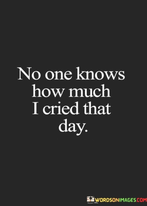 The quote reflects on hidden emotional pain. "No one knows" implies secrecy. "How much I cried that day" suggests profound sadness. The quote conveys the depth of personal anguish that remains unseen by others.

The quote underscores the private nature of emotions. It highlights the invisible struggles individuals face. "No one knows" emphasizes the isolation of suffering, portraying the quiet battles that go unnoticed.

In essence, the quote speaks to the unshared pain endured. It emphasizes the personal nature of emotional turmoil. The quote captures the isolating experience of internal battles, emphasizing the need for empathy and understanding even when emotions remain concealed.