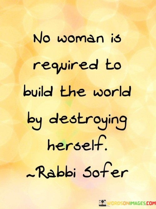 The quote "No woman is required to build the world by destroying herself" carries a powerful message about the importance of self-care, personal boundaries, and the rejection of harmful societal expectations. It emphasizes that women should not be expected to sacrifice their well-being, happiness, or self-worth in the pursuit of success, progress, or societal ideals. The quote encourages women to prioritize their own health and happiness while challenging the notion that personal sacrifices should be synonymous with achievement or societal advancement.The quote asserts that no woman should feel compelled to undermine her own well-being, physically or emotionally, in order to contribute to the world or fulfill societal expectations. It challenges the harmful notion that success or progress requires self-destruction or the neglect of one's own needs and values. Instead, the quote promotes the idea that women can make meaningful contributions and positively impact the world while still maintaining their own dignity, happiness, and self-worth.By highlighting that no woman is "required" to engage in self-destruction, the quote confronts the societal pressures and expectations that may place undue burden on women. It encourages women to set boundaries, prioritize their own mental and physical health, and reject the notion that their worth is determined by their ability to sacrifice themselves for the betterment of others or society.Furthermore, the quote emphasizes the importance of self-care and self-preservation as essential components of personal growth and well-being. It rejects the idea that success or progress should come at the expense of a woman's physical, emotional, or mental health. It promotes the notion that women can contribute meaningfully to the world without compromising their own happiness, self-esteem, or overall quality of life.In essence, the quote encourages women to challenge societal norms that may demand their self-destruction in the pursuit of success or societal progress. It reminds women of their inherent value and affirms their right to prioritize their own well-being and happiness. It promotes the idea that women can build a better world by nurturing themselves and cultivating their own passions, talents, and aspirations, rather than sacrificing their own selves in the process. Ultimately, the quote champions self-care, personal boundaries, and the rejection of harmful expectations, empowering women to embrace their own worth and contribute to the world on their own terms.