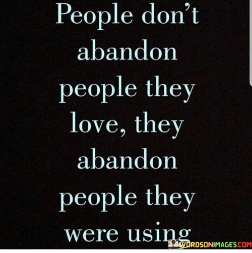 This quote sheds light on the distinction between genuine love and selfish intentions in relationships. It suggests that true love doesn't involve abandonment; rather, people tend to leave when their primary interest was using the other person for their own benefit.

The quote highlights the difference between authentic connections and transactional relationships. It implies that when someone's actions align more with personal gain rather than genuine care, they are more likely to walk away once their purpose is fulfilled.

In essence, the quote speaks to the importance of discerning between healthy relationships and those driven by ulterior motives. It's a reminder to value oneself and cultivate relationships built on mutual respect, care, and emotional support. It encourages recognizing the signs of exploitation and choosing to surround oneself with people who genuinely value and respect each other.