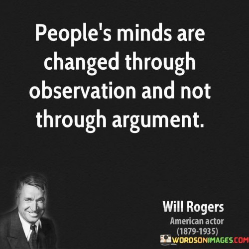 This quote highlights the power of observation in influencing people's perspectives, suggesting that witnessing real-life examples can be more effective in changing minds than engaging in heated arguments. "People's minds are changed through observation and not through argument" suggests that when individuals observe situations or experiences firsthand, they are more likely to reconsider their beliefs and opinions.

The quote emphasizes that attempting to change someone's mind through argument or debate may often be met with resistance, as people tend to hold onto their preexisting beliefs. Instead, presenting them with tangible evidence or real-life examples can have a more profound impact on shifting their viewpoints.

Ultimately, the quote reminds us of the importance of demonstrating our beliefs through actions and allowing others to observe and draw their own conclusions. Leading by example and providing practical demonstrations of our perspectives can be a more persuasive approach to changing minds and fostering understanding.