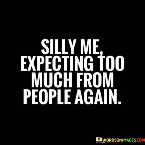 The quote reflects on misplaced expectations. "Expecting too much from people" implies anticipation. "Silly me" conveys self-awareness of the mistake. The quote highlights the pattern of setting high hopes that often lead to disappointment.

The quote underscores the recurrent nature of the situation. It reflects the speaker's recognition of their tendency. "Again" signifies the repeated occurrence, emphasizing the cycle of expecting more than others may deliver.

In essence, the quote speaks to the familiarity of feeling let down. It emphasizes the vulnerability of hoping for more than others can provide. The quote captures the self-awareness of a recurring pattern and the acknowledgement of the emotional toll of setting unrealistic expectations.