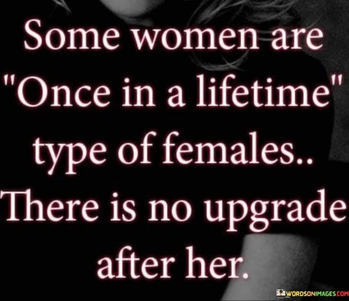 The quote "Some women are once in a lifetime type of females, there is no upgrade after her" expresses the extraordinary and irreplaceable nature of certain women. It suggests that these women possess qualities and characteristics that make them truly unique and exceptional, rendering them unmatched by anyone else. The quote conveys the idea that encountering such a woman is a rare occurrence, and once she enters one's life, there is no possibility of finding someone better or surpassing the depth and impact she brings.The quote emphasizes that these women are a once-in-a-lifetime phenomenon. It implies that they possess qualities that make them incomparable and unparalleled. These qualities could encompass a combination of personality traits, inner beauty, intelligence, kindness, and an exceptional connection on emotional and spiritual levels. The quote suggests that the depth and impact of these women are so profound that finding someone who can surpass or replicate their influence is impossible.Furthermore, the quote indicates that encountering such a woman is a rare and unique event in one's lifetime. It conveys the idea that not everyone has the privilege of experiencing the presence and influence of such an extraordinary individual. The quote suggests that those who are fortunate enough to come across this once-in-a-lifetime woman should recognize and cherish the significance of her presence, as there is no possibility of finding a superior replacement.In essence, the quote celebrates the exceptional and irreplaceable qualities of certain women. It acknowledges that these women possess a combination of attributes that set them apart and make them unmatched by anyone else. The quote serves as a reminder to value and appreciate the remarkable women who enter our lives, recognizing their unparalleled impact and understanding that there is no upgrade or better option available. It highlights the rarity and significance of encountering these once-in-a-lifetime individuals, underscoring the importance of cherishing their presence and the profound influence they have on our lives.